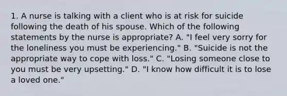 1. A nurse is talking with a client who is at risk for suicide following the death of his spouse. Which of the following statements by the nurse is appropriate? A. "I feel very sorry for the loneliness you must be experiencing." B. "Suicide is not the appropriate way to cope with loss." C. "Losing someone close to you must be very upsetting." D. "I know how difficult it is to lose a loved one."