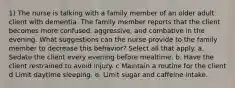 1) The nurse is talking with a family member of an older adult client with dementia. The family member reports that the client becomes more confused, aggressive, and combative in the evening. What suggestions can the nurse provide to the family member to decrease this behavior? Select all that apply. a. Sedate the client every evening before mealtime. b. Have the client restrained to avoid injury. c Maintain a routine for the client d Limit daytime sleeping. e. Limit sugar and caffeine intake.