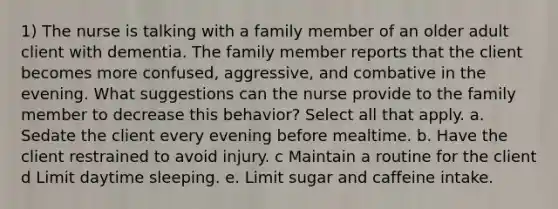 1) The nurse is talking with a family member of an older adult client with dementia. The family member reports that the client becomes more confused, aggressive, and combative in the evening. What suggestions can the nurse provide to the family member to decrease this behavior? Select all that apply. a. Sedate the client every evening before mealtime. b. Have the client restrained to avoid injury. c Maintain a routine for the client d Limit daytime sleeping. e. Limit sugar and caffeine intake.