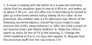 1. A nurse is talking with the father of a 4-year-old child who states that his daughter goes to bed at 8:30 p.m. and wakes up at about 7:30 a.m., but she often lies in bed talking to herself or gets up a few times before falling asleep 40 min later. At her preschool, the children take a 2-hr afternoon nap. Which of the following recommendations should the nurse make to help improve the child's sleep behavior? A. Offer the child a snack of her favorite treat right before bedtime. B. Allow the child to watch an extra 30 min of TV in the evening. C. Change the child's bedtime to 9 p.m. on days she napped. D. Request that the preschool staff limit her nap time to 1 hr.