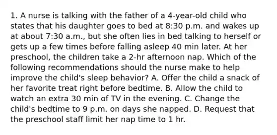 1. A nurse is talking with the father of a 4-year-old child who states that his daughter goes to bed at 8:30 p.m. and wakes up at about 7:30 a.m., but she often lies in bed talking to herself or gets up a few times before falling asleep 40 min later. At her preschool, the children take a 2-hr afternoon nap. Which of the following recommendations should the nurse make to help improve the child's sleep behavior? A. Offer the child a snack of her favorite treat right before bedtime. B. Allow the child to watch an extra 30 min of TV in the evening. C. Change the child's bedtime to 9 p.m. on days she napped. D. Request that the preschool staff limit her nap time to 1 hr.