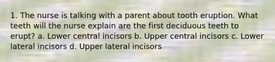 1. The nurse is talking with a parent about tooth eruption. What teeth will the nurse explain are the first deciduous teeth to erupt? a. Lower central incisors b. Upper central incisors c. Lower lateral incisors d. Upper lateral incisors