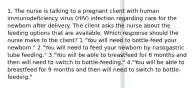 1. The nurse is talking to a pregnant client with human immunodeficiency virus (HIV) infection regarding care for the newborn after delivery. The client asks the nurse about the feeding options that are available. Which response should the nurse make to the client? 1."You will need to bottle-feed your newborn." 2."You will need to feed your newborn by nasogastric tube feeding." 3."You will be able to breastfeed for 6 months and then will need to switch to bottle-feeding." 4."You will be able to breastfeed for 9 months and then will need to switch to bottle-feeding."