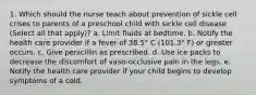 1. Which should the nurse teach about prevention of sickle cell crises to parents of a preschool child with sickle cell disease (Select all that apply)? a. Limit fluids at bedtime. b. Notify the health care provider if a fever of 38.5° C (101.3° F) or greater occurs. c. Give penicillin as prescribed. d. Use ice packs to decrease the discomfort of vaso-occlusive pain in the legs. e. Notify the health care provider if your child begins to develop symptoms of a cold.