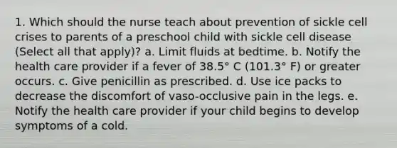 1. Which should the nurse teach about prevention of sickle cell crises to parents of a preschool child with sickle cell disease (Select all that apply)? a. Limit fluids at bedtime. b. Notify the health care provider if a fever of 38.5° C (101.3° F) or greater occurs. c. Give penicillin as prescribed. d. Use ice packs to decrease the discomfort of vaso-occlusive pain in the legs. e. Notify the health care provider if your child begins to develop symptoms of a cold.