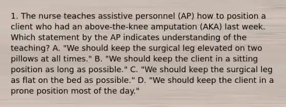 1. The nurse teaches assistive personnel (AP) how to position a client who had an above-the-knee amputation (AKA) last week. Which statement by the AP indicates understanding of the teaching? A. "We should keep the surgical leg elevated on two pillows at all times." B. "We should keep the client in a sitting position as long as possible." C. "We should keep the surgical leg as flat on the bed as possible." D. "We should keep the client in a prone position most of the day."