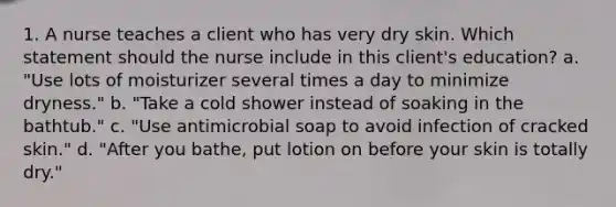 1. A nurse teaches a client who has very dry skin. Which statement should the nurse include in this client's education? a. "Use lots of moisturizer several times a day to minimize dryness." b. "Take a cold shower instead of soaking in the bathtub." c. "Use antimicrobial soap to avoid infection of cracked skin." d. "After you bathe, put lotion on before your skin is totally dry."