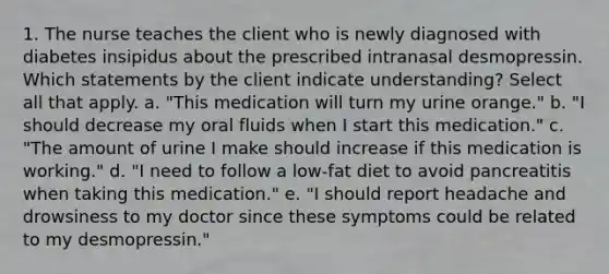 1. The nurse teaches the client who is newly diagnosed with diabetes insipidus about the prescribed intranasal desmopressin. Which statements by the client indicate understanding? Select all that apply. a. "This medication will turn my urine orange." b. "I should decrease my oral fluids when I start this medication." c. "The amount of urine I make should increase if this medication is working." d. "I need to follow a low-fat diet to avoid pancreatitis when taking this medication." e. "I should report headache and drowsiness to my doctor since these symptoms could be related to my desmopressin."