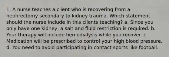 1. A nurse teaches a client who is recovering from a nephrectomy secondary to kidney trauma. Which statement should the nurse include in this clients teaching? a. Since you only have one kidney, a salt and fluid restriction is required. b. Your therapy will include hemodialysis while you recover. c. Medication will be prescribed to control your high blood pressure. d. You need to avoid participating in contact sports like football.