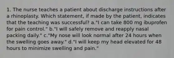 1. The nurse teaches a patient about discharge instructions after a rhinoplasty. Which statement, if made by the patient, indicates that the teaching was successful? a."I can take 800 mg ibuprofen for pain control." b."I will safely remove and reapply nasal packing daily." c."My nose will look normal after 24 hours when the swelling goes away." d."I will keep my head elevated for 48 hours to minimize swelling and pain."