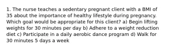 1. The nurse teaches a sedentary pregnant client with a BMI of 35 about the importance of healthy lifestyle during pregnancy. Which goal would be appropriate for this client? a) Begin lifting weights for 30 minutes per day b) Adhere to a weight reduction diet c) Participate in a daily aerobic dance program d) Walk for 30 minutes 5 days a week