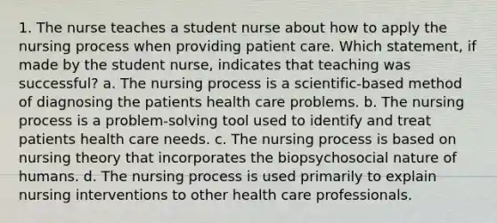 1. The nurse teaches a student nurse about how to apply the nursing process when providing patient care. Which statement, if made by the student nurse, indicates that teaching was successful? a. The nursing process is a scientific-based method of diagnosing the patients health care problems. b. The nursing process is a problem-solving tool used to identify and treat patients health care needs. c. The nursing process is based on nursing theory that incorporates the biopsychosocial nature of humans. d. The nursing process is used primarily to explain nursing interventions to other health care professionals.