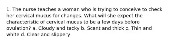 1. The nurse teaches a woman who is trying to conceive to check her cervical mucus for changes. What will she expect the characteristic of cervical mucus to be a few days before ovulation? a. Cloudy and tacky b. Scant and thick c. Thin and white d. Clear and slippery