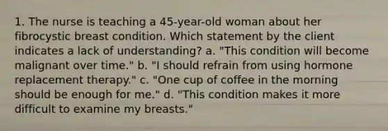 1. The nurse is teaching a 45-year-old woman about her fibrocystic breast condition. Which statement by the client indicates a lack of understanding? a. "This condition will become malignant over time." b. "I should refrain from using hormone replacement therapy." c. "One cup of coffee in the morning should be enough for me." d. "This condition makes it more difficult to examine my breasts."