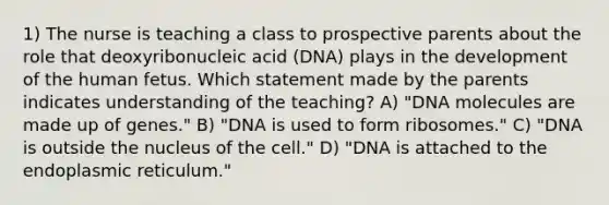 1) The nurse is teaching a class to prospective parents about the role that deoxyribonucleic acid (DNA) plays in the development of the human fetus. Which statement made by the parents indicates understanding of the teaching? A) "DNA molecules are made up of genes." B) "DNA is used to form ribosomes." C) "DNA is outside the nucleus of the cell." D) "DNA is attached to the endoplasmic reticulum."