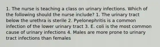 1. The nurse is teaching a class on urinary infections. Which of the following should the nurse include? 1. The urinary tract below the urethra is sterile 2. Pyelonephritis is a common infection of the lower urinary tract 3. E. coli is the most common cause of urinary infections 4. Males are more prone to urinary tract infections than females