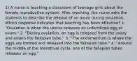 1) A nurse is teaching a classroom of teenage girls about the female reproductive system. After teaching, the nurse asks the students to describe the release of an ovum during ovulation. Which response indicates that teaching has been effective? 1. "Ovulation is when the uterus releases an unfertilized egg or ovum." 2. "During ovulation, an egg is released from the ovary and enters the fallopian tube." 3. "The endometrium is where the eggs are formed and released into the fallopian tube." 4. "Around the middle of the menstrual cycle, one of the fallopian tubes releases an egg."