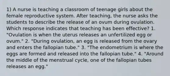 1) A nurse is teaching a classroom of teenage girls about the female reproductive system. After teaching, the nurse asks the students to describe the release of an ovum during ovulation. Which response indicates that teaching has been effective? 1. "Ovulation is when the uterus releases an unfertilized egg or ovum." 2. "During ovulation, an egg is released from the ovary and enters the fallopian tube." 3. "The endometrium is where the eggs are formed and released into the fallopian tube." 4. "Around the middle of the menstrual cycle, one of the fallopian tubes releases an egg."