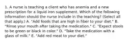 1. A nurse is teaching a client who has anemia and a new prescription for a liquid iron supplement. Which of the following information should the nurse include in the teaching? (Select all that apply.) A. "Add foods that are high in fiber to your diet." B. "Rinse your mouth after taking the medication." C. "Expect stools to be green or black in color." D. "Take the medication with a glass of milk." E. "Add red meat to your diet."