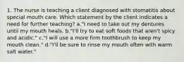 1. The nurse is teaching a client diagnosed with stomatitis about special mouth care. Which statement by the client indicates a need for further teaching? a."I need to take out my dentures until my mouth heals. b."I'll try to eat soft foods that aren't spicy and acidic." c."I will use a more firm toothbrush to keep my mouth clean." d."I'll be sure to rinse my mouth often with warm salt water."