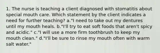 1. The nurse is teaching a client diagnosed with stomatitis about special mouth care. Which statement by the client indicates a need for further teaching? a."I need to take out my dentures until my mouth heals. b."I'll try to eat soft foods that aren't spicy and acidic." c."I will use a more firm toothbrush to keep my mouth clean." d."I'll be sure to rinse my mouth often with warm salt water."