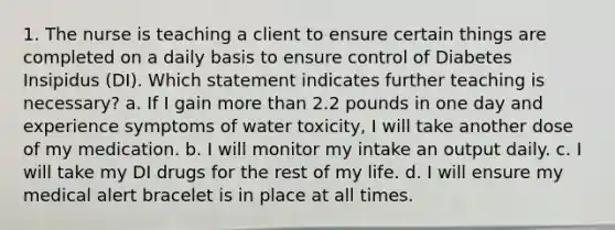 1. The nurse is teaching a client to ensure certain things are completed on a daily basis to ensure control of Diabetes Insipidus (DI). Which statement indicates further teaching is necessary? a. If I gain more than 2.2 pounds in one day and experience symptoms of water toxicity, I will take another dose of my medication. b. I will monitor my intake an output daily. c. I will take my DI drugs for the rest of my life. d. I will ensure my medical alert bracelet is in place at all times.