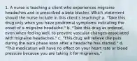 1. A nurse is teaching a client who experiences migraine headaches and is prescribed a beta blocker. Which statement should the nurse include in this client's teaching? a. "Take this drug only when you have prodromal symptoms indicating the onset of a migraine headache." b. "Take this drug as ordered, even when feeling well, to prevent vascular changes associated with migraine headaches." c. "This drug will relieve the pain during the aura phase soon after a headache has started." d. "This medication will have no effect on your heart rate or blood pressure because you are taking it for migraines."