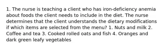 1. The nurse is teaching a client who has iron-deficiency anemia about foods the client needs to include in the diet. The nurse determines that the client understands the dietary modifications if which items are selected from the menu? 1. Nuts and milk 2. Coffee and tea 3. Cooked rolled oats and fish 4. Oranges and dark green leafy vegetables