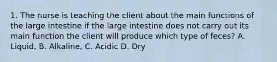 1. The nurse is teaching the client about the main functions of the large intestine if the large intestine does not carry out its main function the client will produce which type of feces? A. Liquid, B. Alkaline, C. Acidic D. Dry