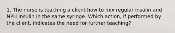 1. The nurse is teaching a client how to mix regular insulin and NPH insulin in the same syringe. Which action, if performed by the client, indicates the need for further teaching?