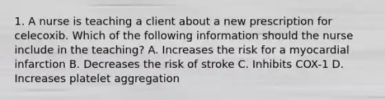 1. A nurse is teaching a client about a new prescription for celecoxib. Which of the following information should the nurse include in the teaching? A. Increases the risk for a myocardial infarction B. Decreases the risk of stroke C. Inhibits COX-1 D. Increases platelet aggregation