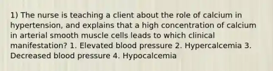 1) The nurse is teaching a client about the role of calcium in hypertension, and explains that a high concentration of calcium in arterial smooth muscle cells leads to which clinical manifestation? 1. Elevated blood pressure 2. Hypercalcemia 3. Decreased blood pressure 4. Hypocalcemia