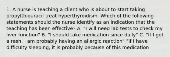 1. A nurse is teaching a client who is about to start taking propylthiouracil treat hyperthyroidism. Which of the following statements should the nurse identify as an indication that the teaching has been effective? A. "I will need lab tests to check my liver function" B. "I should take medication since daily" C. "If I get a rash, I am probably having an allergic reaction" "If I have difficulty sleeping, it is probably because of this medication