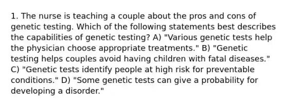 1. The nurse is teaching a couple about the pros and cons of genetic testing. Which of the following statements best describes the capabilities of genetic testing? A) "Various genetic tests help the physician choose appropriate treatments." B) "Genetic testing helps couples avoid having children with fatal diseases." C) "Genetic tests identify people at high risk for preventable conditions." D) "Some genetic tests can give a probability for developing a disorder."