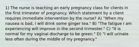 1) The nurse is teaching an early pregnancy class for clients in the first trimester of pregnancy. Which statement by a client requires immediate intervention by the nurse? A) "When my nausea is bad, I will drink some ginger tea." B) "The fatigue I am experiencing will improve in the second trimester." C) "It is normal for my vaginal discharge to be green." D) "I will urinate less often during the middle of my pregnancy."