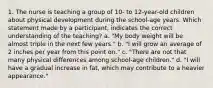 1. The nurse is teaching a group of 10- to 12-year-old children about physical development during the school-age years. Which statement made by a participant, indicates the correct understanding of the teaching? a. "My body weight will be almost triple in the next few years." b. "I will grow an average of 2 inches per year from this point on." c. "There are not that many physical differences among school-age children." d. "I will have a gradual increase in fat, which may contribute to a heavier appearance."