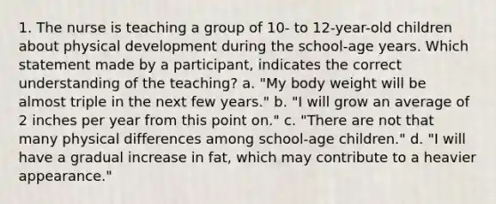 1. The nurse is teaching a group of 10- to 12-year-old children about physical development during the school-age years. Which statement made by a participant, indicates the correct understanding of the teaching? a. "My body weight will be almost triple in the next few years." b. "I will grow an average of 2 inches per year from this point on." c. "There are not that many physical differences among school-age children." d. "I will have a gradual increase in fat, which may contribute to a heavier appearance."