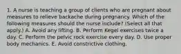 1. A nurse is teaching a group of clients who are pregnant about measures to relieve backache during pregnancy. Which of the following measures should the nurse include? (Select all that apply.) A. Avoid any lifting. B. Perform Kegel exercises twice a day. C. Perform the pelvic rock exercise every day. D. Use proper body mechanics. E. Avoid constrictive clothing.