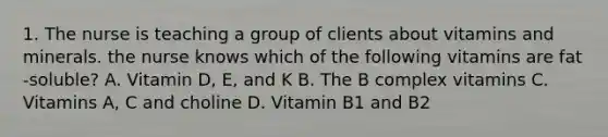 1. The nurse is teaching a group of clients about vitamins and minerals. the nurse knows which of the following vitamins are fat -soluble? A. Vitamin D, E, and K B. The B complex vitamins C. Vitamins A, C and choline D. Vitamin B1 and B2