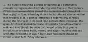 1. The nurse is teaching a group of parents at a community education program about introducing solid foods to their infants. Which recommendations should the nurse include? (Select all that apply.) a. Spoon feeding should be introduced after an entire milk feeding. b. It is best to introduce a wide variety of foods during the first year. c. As solid food consumption increases, the quantity of milk should decrease. d. Introduction of low-calorie milk and food should be done by the end of the first year. e. Introduction of citrus fruits, meats, and eggs should be delayed until after 6 months of age. f. Each new food item should be introduced at 5- to 7-day intervals.