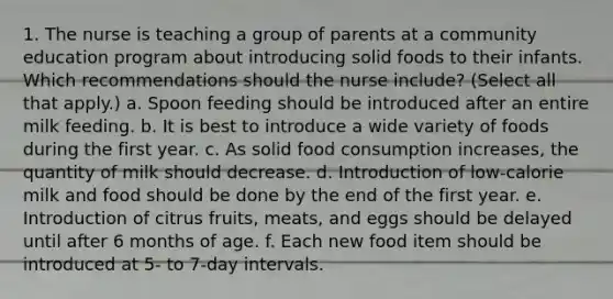 1. The nurse is teaching a group of parents at a community education program about introducing solid foods to their infants. Which recommendations should the nurse include? (Select all that apply.) a. Spoon feeding should be introduced after an entire milk feeding. b. It is best to introduce a wide variety of foods during the first year. c. As solid food consumption increases, the quantity of milk should decrease. d. Introduction of low-calorie milk and food should be done by the end of the first year. e. Introduction of citrus fruits, meats, and eggs should be delayed until after 6 months of age. f. Each new food item should be introduced at 5- to 7-day intervals.