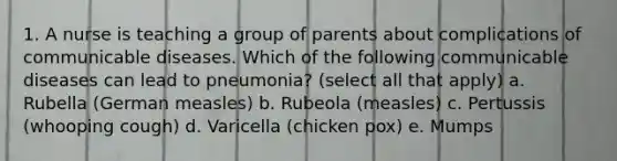 1. A nurse is teaching a group of parents about complications of communicable diseases. Which of the following communicable diseases can lead to pneumonia? (select all that apply) a. Rubella (German measles) b. Rubeola (measles) c. Pertussis (whooping cough) d. Varicella (chicken pox) e. Mumps