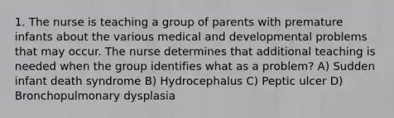 1. The nurse is teaching a group of parents with premature infants about the various medical and developmental problems that may occur. The nurse determines that additional teaching is needed when the group identifies what as a problem? A) Sudden infant death syndrome B) Hydrocephalus C) Peptic ulcer D) Bronchopulmonary dysplasia