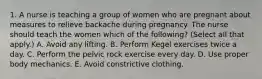 1. A nurse is teaching a group of women who are pregnant about measures to relieve backache during pregnancy. The nurse should teach the women which of the following? (Select all that apply.) A. Avoid any lifting. B. Perform Kegel exercises twice a day. C. Perform the pelvic rock exercise every day. D. Use proper body mechanics. E. Avoid constrictive clothing.