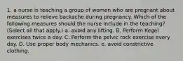 1. a nurse is teaching a group of women who are pregnant about measures to relieve backache during pregnancy. Which of the following measures should the nurse include in the teaching? (Select all that apply.) a. avoid any lifting. B. Perform Kegel exercises twice a day. C. Perform the pelvic rock exercise every day. D. Use proper body mechanics. e. avoid constrictive clothing.