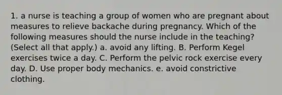 1. a nurse is teaching a group of women who are pregnant about measures to relieve backache during pregnancy. Which of the following measures should the nurse include in the teaching? (Select all that apply.) a. avoid any lifting. B. Perform Kegel exercises twice a day. C. Perform the pelvic rock exercise every day. D. Use proper body mechanics. e. avoid constrictive clothing.