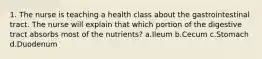 1. The nurse is teaching a health class about the gastrointestinal tract. The nurse will explain that which portion of the digestive tract absorbs most of the nutrients? a.Ileum b.Cecum c.Stomach d.Duodenum