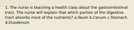 1. The nurse is teaching a health class about the gastrointestinal tract. The nurse will explain that which portion of the digestive tract absorbs most of the nutrients? a.Ileum b.Cecum c.Stomach d.Duodenum