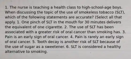 1. The nurse is teaching a health class to high-school-age boys. When discussing the topic of the use of smokeless tobacco (SLT), which of the following statements are accurate? (Select all that apply. 1. One pinch of SLT in the mouth for 30 minutes delivers the equivalent of one cigarette. 2. The use of SLT has been associated with a greater risk of oral cancer than smoking has. 3. Pain is an early sign of oral cancer. 4. Pain is rarely an early sign of oral cancer. 5. Tooth decay is another risk of SLT because of the use of sugar as a sweetener. 6. SLT is considered a healthy alternative to smoking.