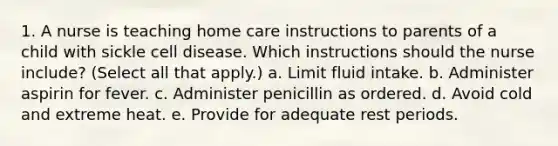 1. A nurse is teaching home care instructions to parents of a child with sickle cell disease. Which instructions should the nurse include? (Select all that apply.) a. Limit fluid intake. b. Administer aspirin for fever. c. Administer penicillin as ordered. d. Avoid cold and extreme heat. e. Provide for adequate rest periods.